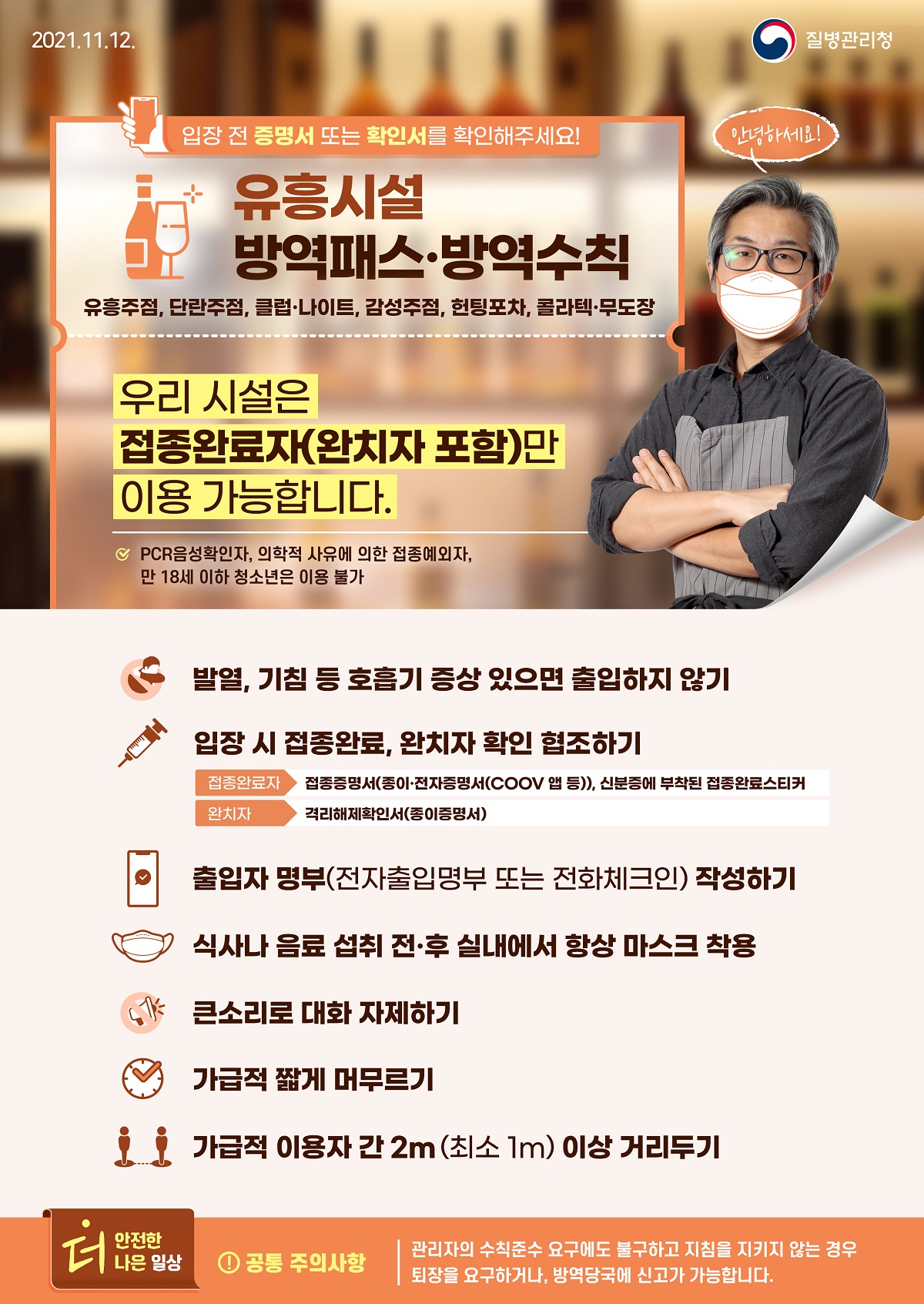 [질병관리청 21년 11월 12일 1페이지 중 1페이지] 유흥시설 방역패스·방역수칙, 유흥주점, 단란주점, 클럽·나이트, 감성주점, 헌팅포차, 콜라텍·무도장 입장 전 증명서 또는 확인서를 확인해주세요! 안녕하세요! 우리 시설은 접종완료자(완치자 포함)만 이용 가능합니다. PCR음성확인자, 의학적 사유에 의한 접종예외자, 만 18세 이하 청소년은 이용 불가, 발열, 기침 등 호흡기 증상 있으면 출입하지 않기, 입장시 접종완료, 완치자 확인 협조하기 접종완료자 접종증명서(종이·전자증명서(COOV 앱 등)), 신분증에 부착된 접종완료스티커, 완치자 격리해제확인서(종이증명서), 출입자 명부(전자출입명부 또는 전화체크인) 작성하기, 식사나 음료 섭취 전·후 실내에서 항상 마스크 착용, 큰소리로 대화 자제하기, 가급적 짧게 머무르기, 가급적 이용자 간 2m(최소 1m) 이상 거리두기, 더 안전한 더 나은 일상, 공통 주의사항, 관리자의 수칙준수 요구에도 불구하고 지침을 지키지 않는 경우 퇴장을 요구하거나, 방역당국에 신고가 가능합니다.